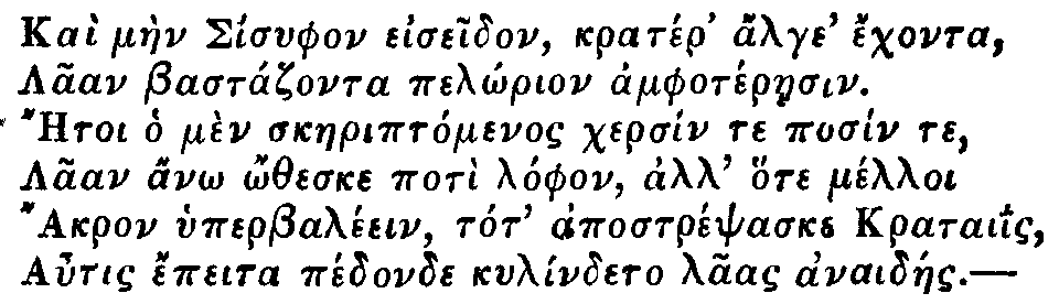 Greek: Kaì màen Sisyphon eiseidon, kratér' alge' échonta,
  Laan Bastázonta pelôrion amphotéraesin.
  Aetoi ho mèn skaeriptómenos chersín te posín te,
  Laan anô ôtheske potì lóphon, all' hote mélloi
  Akron hyperbaléein, tot' apostrépsaske krataiis,
  Autis épeita pédonde kylíndeto laas anaidáes.