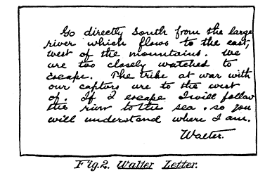 Fig. 2. Walter Letter.

Go directly south from the large
river which flows to the east,
west of the mountains. We
are too closely watched to
escape. The tribe at war with
our captors are to the west
of. If I escape I will follow
the river to the sea so you
will understand where I am.

Walter.