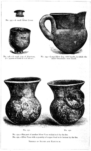 No. 247.—A small Silver Cover.

No. 248.—A small Cup of Electrum, (i.e. 4 parts of Gold to 1 of
Silver).

No. 249.—Large Silver Jug, with handle, in which the small Ornaments
were found.

No. 250.—Has part of another Silver Vase welded to it by the fire.

No. 251.—Silver Vase with a quantity of copper fixed to its bottom by
the fire.

VESSELS OF SILVER AND ELECTRUM.

THE TREASURE OF PRIAM.

Page 329.

