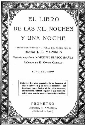 EL LIBRO
DE LAS MIL NOCHES
Y UNA NOCHE

Traducción directa y literal del árabe por el
Doctor J. C. MARDRUS

Versión española de VICENTE BLASCO IBAÑEZ

Prólogo de E. Gómez Carrillo

TOMO SEGUNDO

Historias: Del visir Nureddin, de su hermano el
visir Chamseddin y de Hassan Bareddin.—Del
Jorobado, con el Sastre, el Corredor nazareno,
el Intendente y el Médico judío; lo que de ello resultó,
y sus aventuras sucesivamente referidas.

PROMETEO
Germanías, 33.—VALENCIA
(Published in Spain)