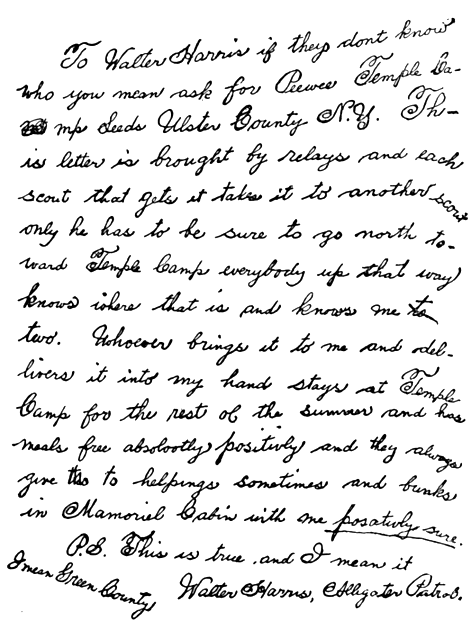 To Walter Harris if they don’t know who you mean ask for Pee-wee, Temple Camp, Leeds, Ulster County N. Y. This letter is brought by relays and each scout that gets it takes it to another scout only he has to be sure to go north toward Temple Camp. Everybody up that way knows where that is and knows me too. Whoever brings it to me and delivers it into my hand stays at Temple Camp for the rest of the summer and his meals free absolutely positively and they always give two helpings sometimes and bunks in Memorial Cabin with me positively sure. P.S.—This is true and I mean it. Walter Harris, Alligator Patrol.